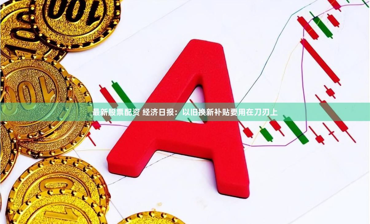 最新股票配资 经济日报:以旧换新补贴要用在刀刃上