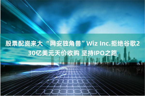 股票配资来大 “网安独角兽”Wiz Inc.拒绝谷歌230亿美元天价收购 坚持IPO之路
