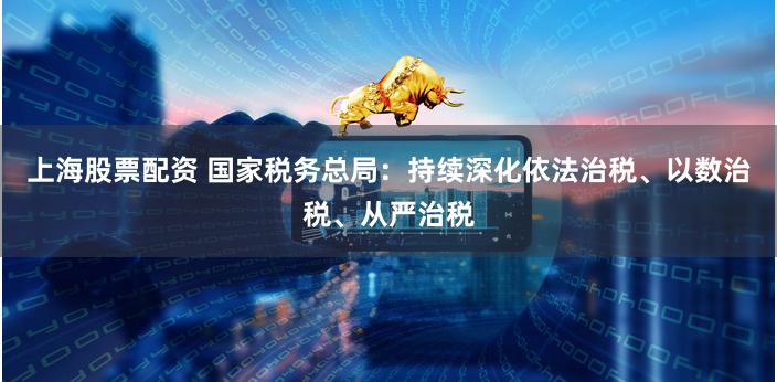 上海股票配资 国家税务总局：持续深化依法治税、以数治税、从严治税