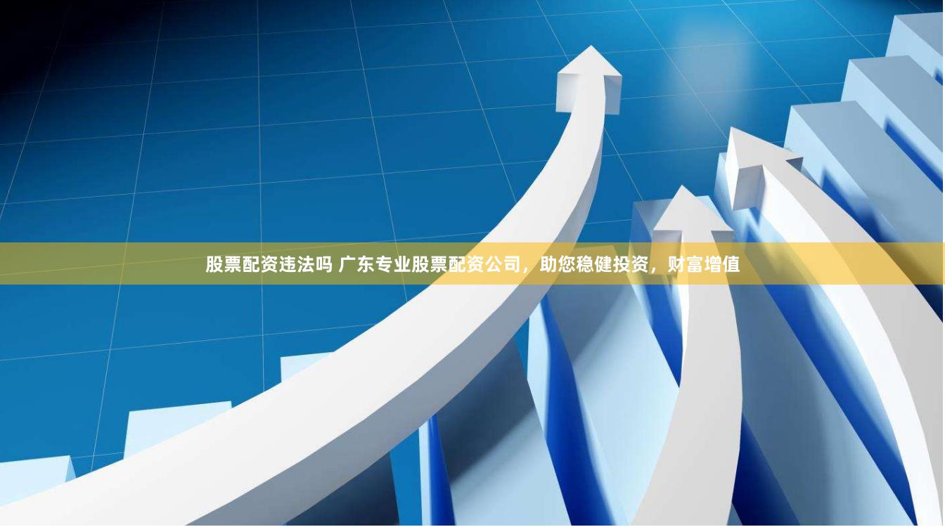 股票配资违法吗 广东专业股票配资公司,助您稳健投资,财富增值