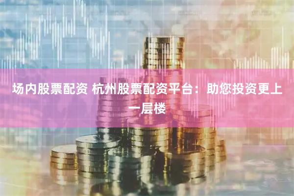 场内股票配资 杭州股票配资平台：助您投资更上一层楼